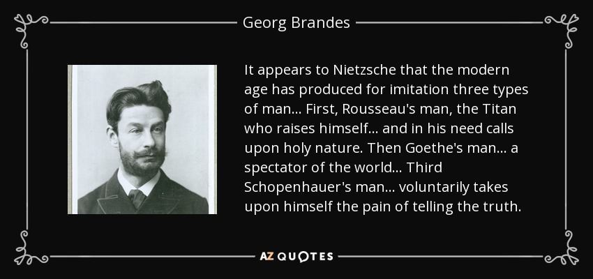 It appears to Nietzsche that the modern age has produced for imitation three types of man ... First, Rousseau's man, the Titan who raises himself ... and in his need calls upon holy nature. Then Goethe's man ... a spectator of the world ... Third Schopenhauer's man ... voluntarily takes upon himself the pain of telling the truth. - Georg Brandes