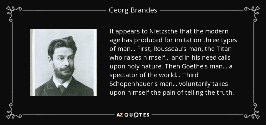 It appears to Nietzsche that the modern age has produced for imitation three types of man ... First, Rousseau's man, the Titan who raises himself ... and in his need calls upon holy nature. Then Goethe's man ... a spectator of the world ... Third Schopenhauer's man ... voluntarily takes upon himself the pain of telling the truth. - Georg Brandes It appears to Nietzsche that the modern age has produced for imitation three types of man ... First, Rousseau's man, the Titan who raises himself ... and in his need calls upon holy nature. Then Goethe's man ... a spectator of the world ... Third Schopenhauer's man ... voluntarily takes upon himself the pain of telling the truth. - Georg Brandes