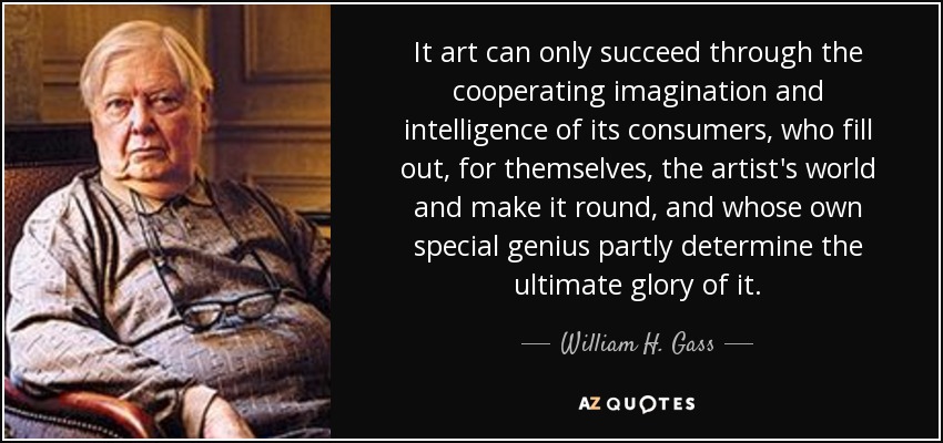 It art can only succeed through the cooperating imagination and intelligence of its consumers, who fill out, for themselves, the artist's world and make it round, and whose own special genius partly determine the ultimate glory of it. - William H. Gass