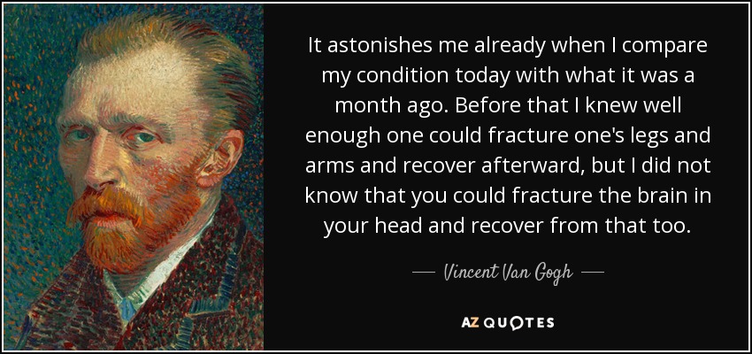 It astonishes me already when I compare my condition today with what it was a month ago. Before that I knew well enough one could fracture one's legs and arms and recover afterward, but I did not know that you could fracture the brain in your head and recover from that too. - Vincent Van Gogh