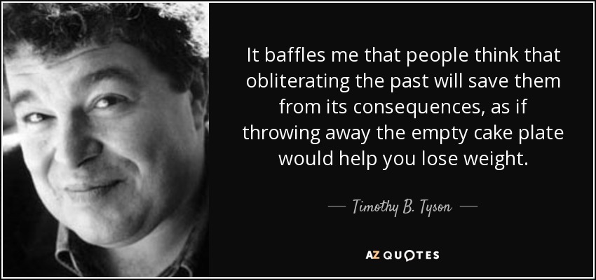 It baffles me that people think that obliterating the past will save them from its consequences, as if throwing away the empty cake plate would help you lose weight. - Timothy B. Tyson