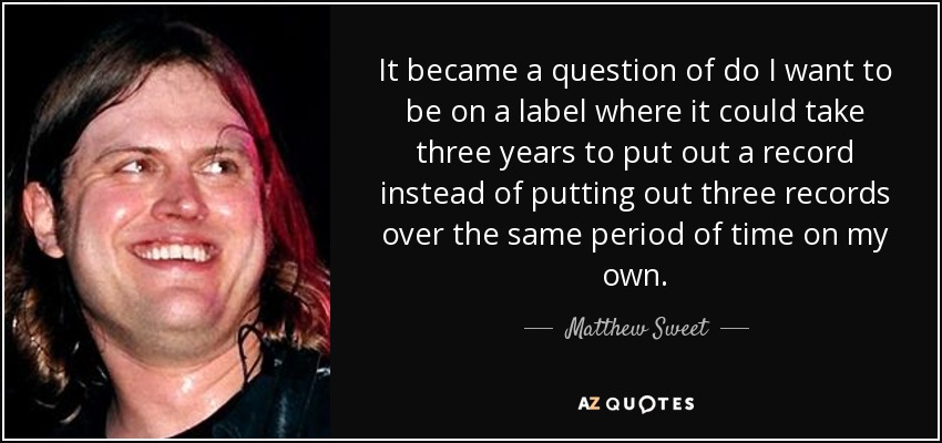 It became a question of do I want to be on a label where it could take three years to put out a record instead of putting out three records over the same period of time on my own. - Matthew Sweet