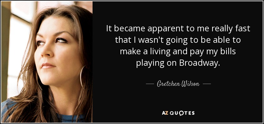 It became apparent to me really fast that I wasn't going to be able to make a living and pay my bills playing on Broadway. - Gretchen Wilson