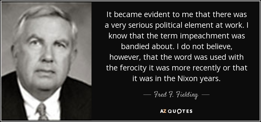 It became evident to me that there was a very serious political element at work. I know that the term impeachment was bandied about. I do not believe, however, that the word was used with the ferocity it was more recently or that it was in the Nixon years. - Fred F. Fielding