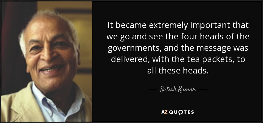 It became extremely important that we go and see the four heads of the governments, and the message was delivered, with the tea packets, to all these heads. - Satish Kumar