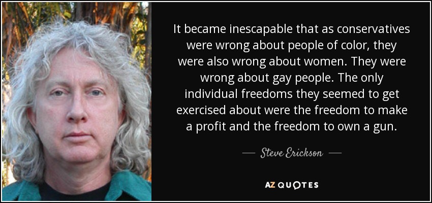 It became inescapable that as conservatives were wrong about people of color, they were also wrong about women. They were wrong about gay people. The only individual freedoms they seemed to get exercised about were the freedom to make a profit and the freedom to own a gun. - Steve Erickson