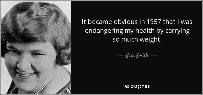 It became obvious in 1957 that I was endangering my health by carrying so much weight. - Kate Smith