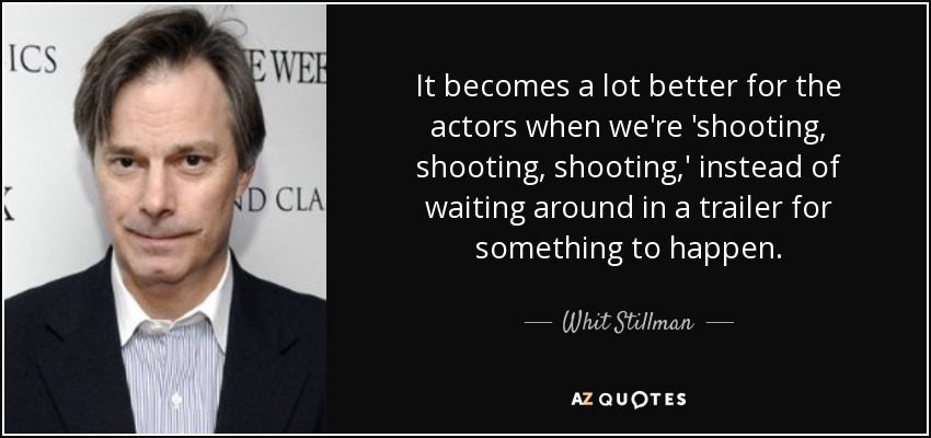 It becomes a lot better for the actors when we're 'shooting, shooting, shooting,' instead of waiting around in a trailer for something to happen. - Whit Stillman