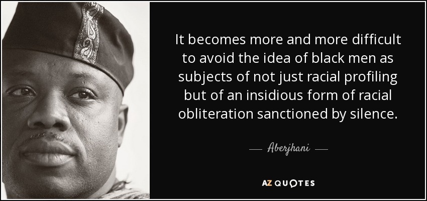 It becomes more and more difficult to avoid the idea of black men as subjects of not just racial profiling but of an insidious form of racial obliteration sanctioned by silence. - Aberjhani