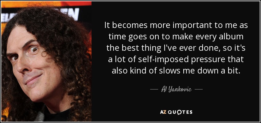 It becomes more important to me as time goes on to make every album the best thing I've ever done, so it's a lot of self-imposed pressure that also kind of slows me down a bit. - Al Yankovic