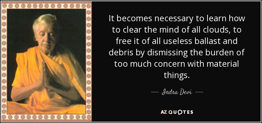 It becomes necessary to learn how to clear the mind of all clouds, to free it of all useless ballast and debris by dismissing the burden of too much concern with material things. - Indra Devi