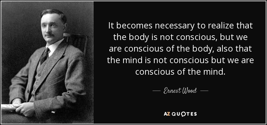It becomes necessary to realize that the body is not conscious, but we are conscious of the body, also that the mind is not conscious but we are conscious of the mind. - Ernest Wood