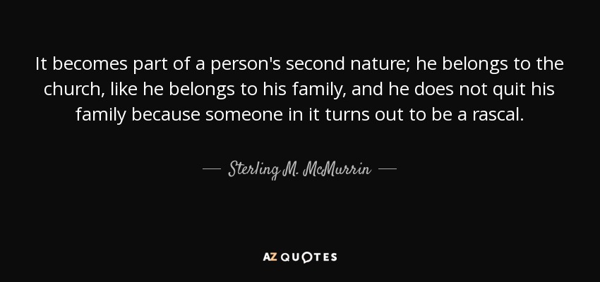It becomes part of a person's second nature; he belongs to the church, like he belongs to his family, and he does not quit his family because someone in it turns out to be a rascal. - Sterling M. McMurrin