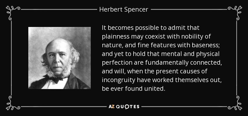 It becomes possible to admit that plainness may coexist with nobility of nature, and fine features with baseness; and yet to hold that mental and physical perfection are fundamentally connected, and will, when the present causes of incongruity have worked themselves out, be ever found united. - Herbert Spencer