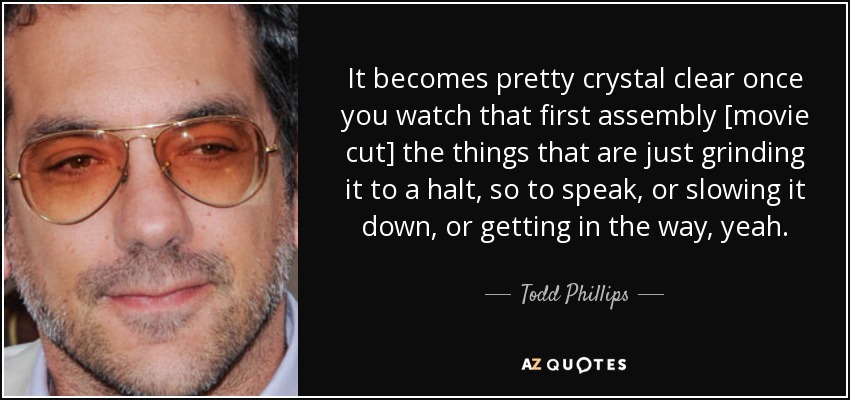 It becomes pretty crystal clear once you watch that first assembly [movie cut] the things that are just grinding it to a halt, so to speak, or slowing it down, or getting in the way, yeah. - Todd Phillips