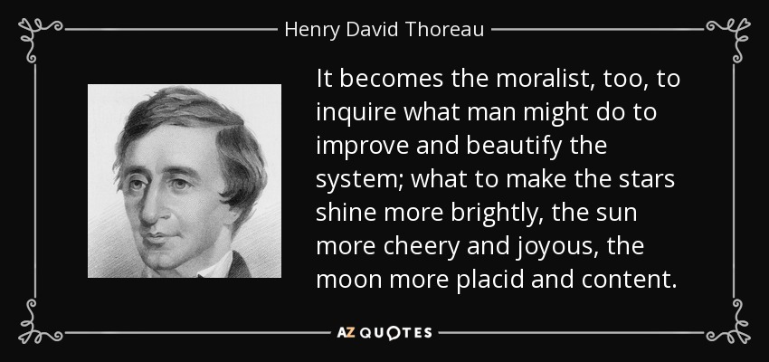 It becomes the moralist, too, to inquire what man might do to improve and beautify the system; what to make the stars shine more brightly, the sun more cheery and joyous, the moon more placid and content. - Henry David Thoreau