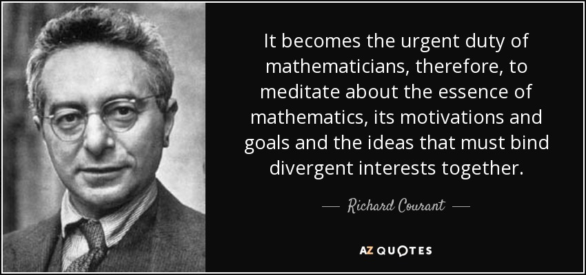 It becomes the urgent duty of mathematicians, therefore, to meditate about the essence of mathematics, its motivations and goals and the ideas that must bind divergent interests together. - Richard Courant