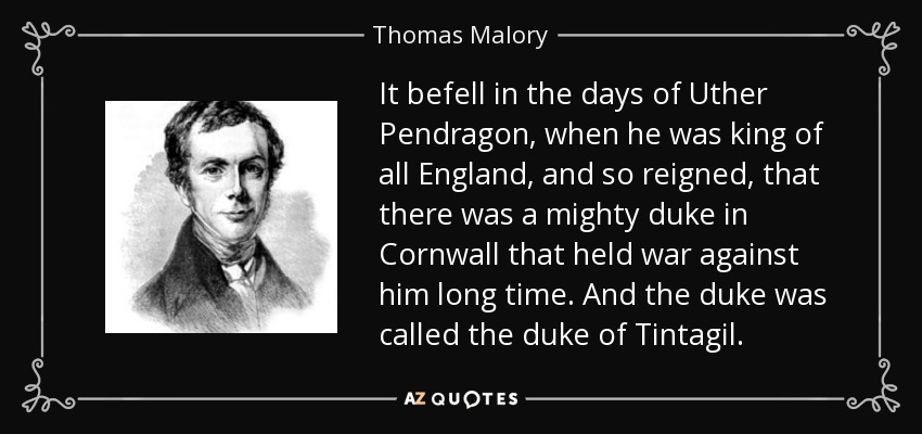 It befell in the days of Uther Pendragon, when he was king of all England, and so reigned, that there was a mighty duke in Cornwall that held war against him long time. And the duke was called the duke of Tintagil. - Thomas Malory