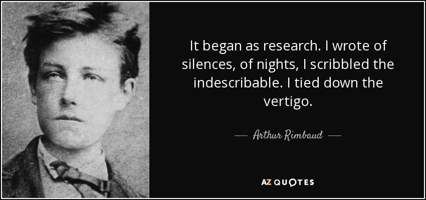 It began as research. I wrote of silences, of nights, I scribbled the indescribable. I tied down the vertigo. - Arthur Rimbaud