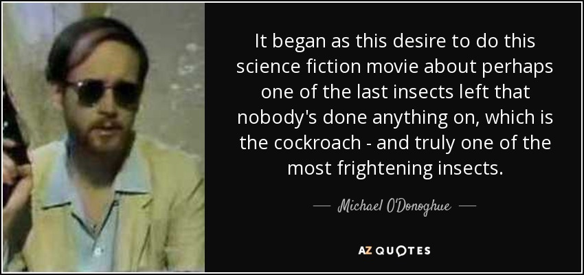 It began as this desire to do this science fiction movie about perhaps one of the last insects left that nobody's done anything on, which is the cockroach - and truly one of the most frightening insects. - Michael O'Donoghue