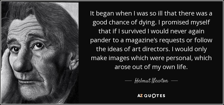 It began when I was so ill that there was a good chance of dying. I promised myself that if I survived I would never again pander to a magazine's requests or follow the ideas of art directors. I would only make images which were personal, which arose out of my own life. - Helmut Newton