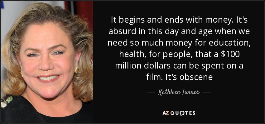 It begins and ends with money. It's absurd in this day and age when we need so much money for education, health, for people, that a $100 million dollars can be spent on a film. It's obscene - Kathleen Turner