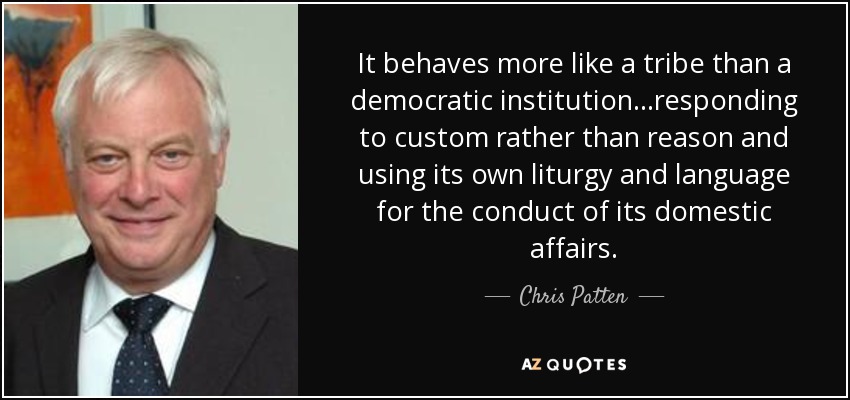 It behaves more like a tribe than a democratic institution...responding to custom rather than reason and using its own liturgy and language for the conduct of its domestic affairs. - Chris Patten