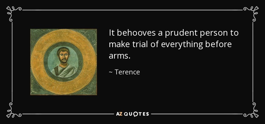 It behooves a prudent person to make trial of everything before arms. - Terence