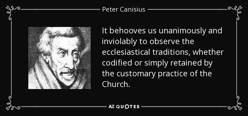 It behooves us unanimously and inviolably to observe the ecclesiastical traditions, whether codified or simply retained by the customary practice of the Church. - Peter Canisius