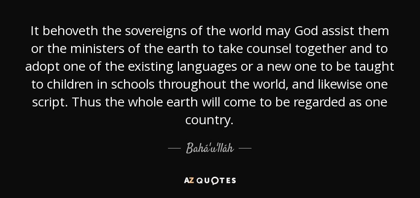 It behoveth the sovereigns of the world may God assist them or the ministers of the earth to take counsel together and to adopt one of the existing languages or a new one to be taught to children in schools throughout the world, and likewise one script. Thus the whole earth will come to be regarded as one country. - Bahá'u'lláh