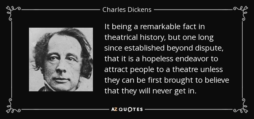 It being a remarkable fact in theatrical history, but one long since established beyond dispute, that it is a hopeless endeavor to attract people to a theatre unless they can be first brought to believe that they will never get in. - Charles Dickens