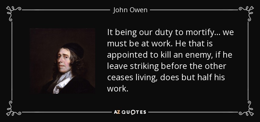 It being our duty to mortify... we must be at work. He that is appointed to kill an enemy, if he leave striking before the other ceases living, does but half his work. - John Owen
