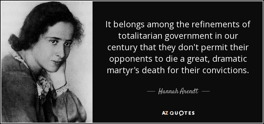 It belongs among the refinements of totalitarian government in our century that they don't permit their opponents to die a great, dramatic martyr's death for their convictions. - Hannah Arendt