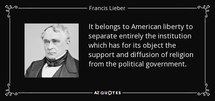 It belongs to American liberty to separate entirely the institution which has for its object the support and diffusion of religion from the political government. - Francis Lieber