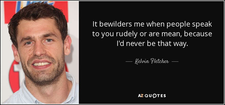 It bewilders me when people speak to you rudely or are mean, because I'd never be that way. - Kelvin Fletcher