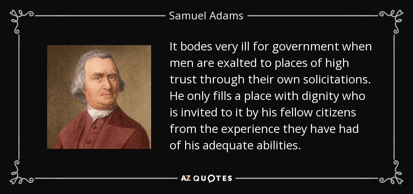 It bodes very ill for government when men are exalted to places of high trust through their own solicitations. He only fills a place with dignity who is invited to it by his fellow citizens from the experience they have had of his adequate abilities. - Samuel Adams
