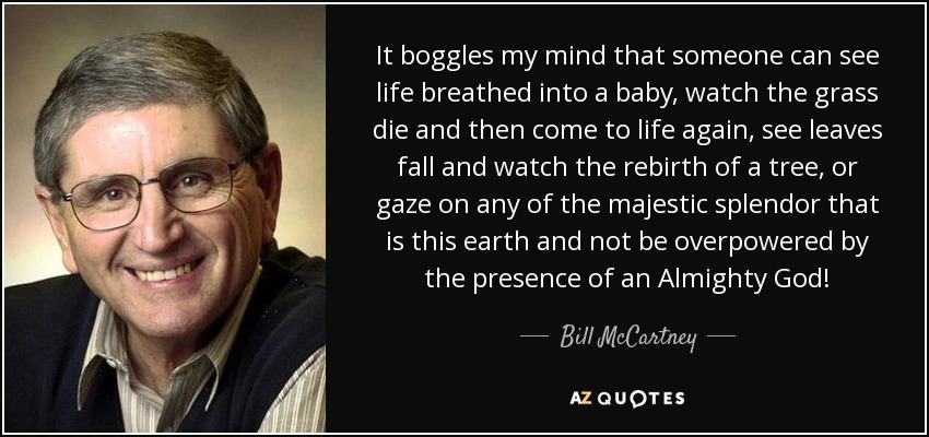 It boggles my mind that someone can see life breathed into a baby, watch the grass die and then come to life again, see leaves fall and watch the rebirth of a tree, or gaze on any of the majestic splendor that is this earth and not be overpowered by the presence of an Almighty God! - Bill McCartney