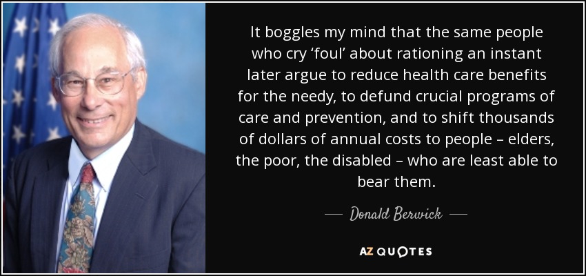 It boggles my mind that the same people who cry ‘foul’ about rationing an instant later argue to reduce health care benefits for the needy, to defund crucial programs of care and prevention, and to shift thousands of dollars of annual costs to people – elders, the poor, the disabled – who are least able to bear them. - Donald Berwick