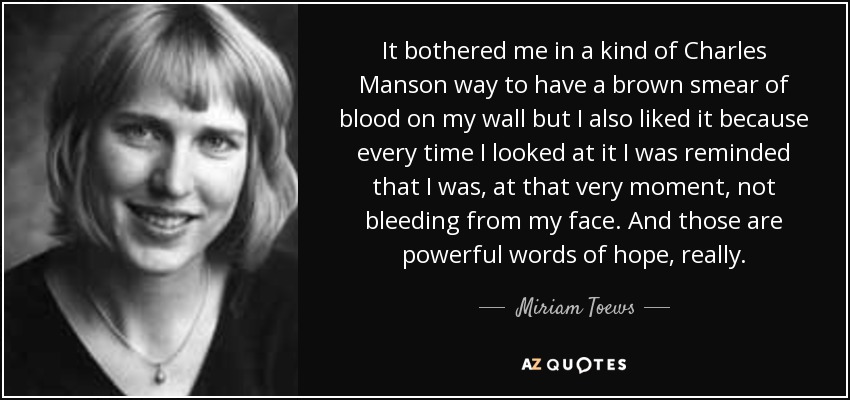 It bothered me in a kind of Charles Manson way to have a brown smear of blood on my wall but I also liked it because every time I looked at it I was reminded that I was, at that very moment, not bleeding from my face. And those are powerful words of hope, really. - Miriam Toews