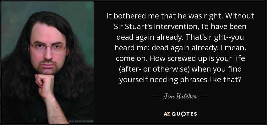 It bothered me that he was right. Without Sir Stuart's intervention, I'd have been dead again already. That's right--you heard me: dead again already. I mean, come on. How screwed up is your life (after- or otherwise) when you find yourself needing phrases like that? - Jim Butcher