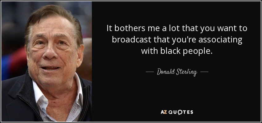 It bothers me a lot that you want to broadcast that you're associating with black people. - Donald Sterling