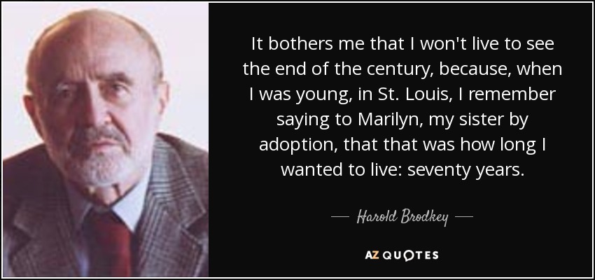 It bothers me that I won't live to see the end of the century, because, when I was young, in St. Louis, I remember saying to Marilyn, my sister by adoption, that that was how long I wanted to live: seventy years. - Harold Brodkey