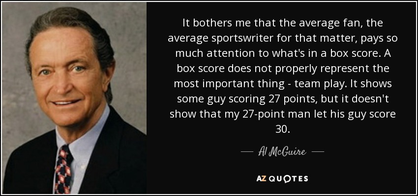It bothers me that the average fan, the average sportswriter for that matter, pays so much attention to what's in a box score. A box score does not properly represent the most important thing - team play. It shows some guy scoring 27 points, but it doesn't show that my 27-point man let his guy score 30. - Al McGuire