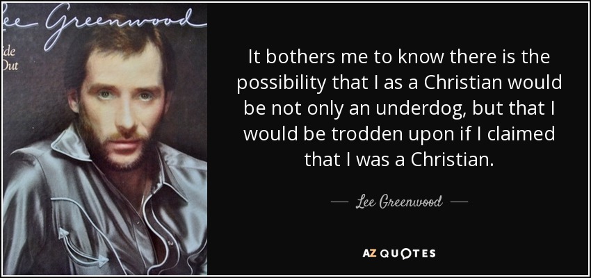 It bothers me to know there is the possibility that I as a Christian would be not only an underdog, but that I would be trodden upon if I claimed that I was a Christian. - Lee Greenwood