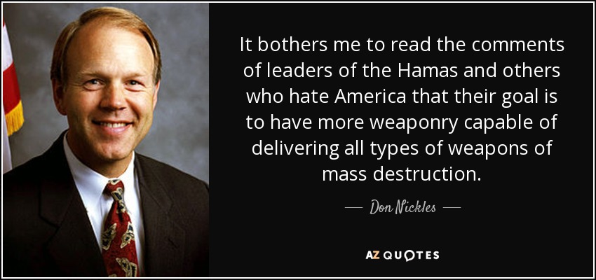 It bothers me to read the comments of leaders of the Hamas and others who hate America that their goal is to have more weaponry capable of delivering all types of weapons of mass destruction. - Don Nickles