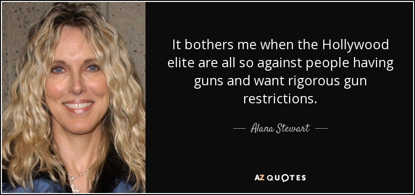 It bothers me when the Hollywood elite are all so against people having guns and want rigorous gun restrictions. - Alana Stewart