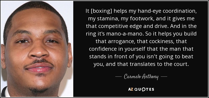It [boxing] helps my hand-eye coordination, my stamina, my footwork, and it gives me that competitive edge and drive. And in the ring it's mano-a-mano. So it helps you build that arrogance, that cockiness, that confidence in yourself that the man that stands in front of you isn't going to beat you, and that translates to the court. - Carmelo Anthony