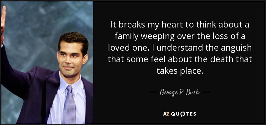 It breaks my heart to think about a family weeping over the loss of a loved one. I understand the anguish that some feel about the death that takes place. - George P. Bush