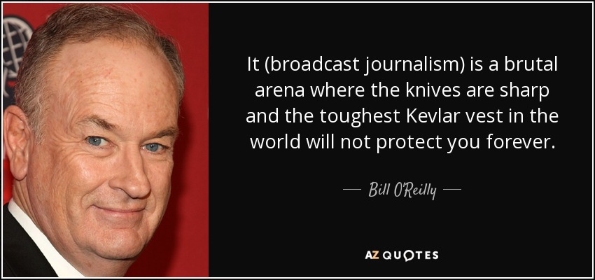 It (broadcast journalism) is a brutal arena where the knives are sharp and the toughest Kevlar vest in the world will not protect you forever. - Bill O'Reilly