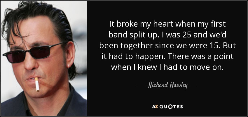 It broke my heart when my first band split up. I was 25 and we'd been together since we were 15. But it had to happen. There was a point when I knew I had to move on. - Richard Hawley